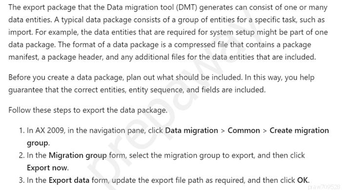 The export package that the Data migration tool (DMT) generates can consist of one or many
data entities. A typical data package consists of a group of entities for a specific task, such as
import. For example, the data entities that are required for system setup might be part of one
data package. The format of a data package is a compressed file that contains a package
manifest, a package header, and any additional files for the data entities that are included.

Before you create a data package, plan out what should be included. In this way, you help
guarantee that the correct entities, entity sequence, and fields are included.

Follow these steps to export the data package.

1. In AX 2009, in the navigation pane, click Data migration > Common > Create migration
group.

2. In the Migration group form, select the migration group to export, and then click
Export now.

3. In the Export data form, update the export file path as required, and then click OK.