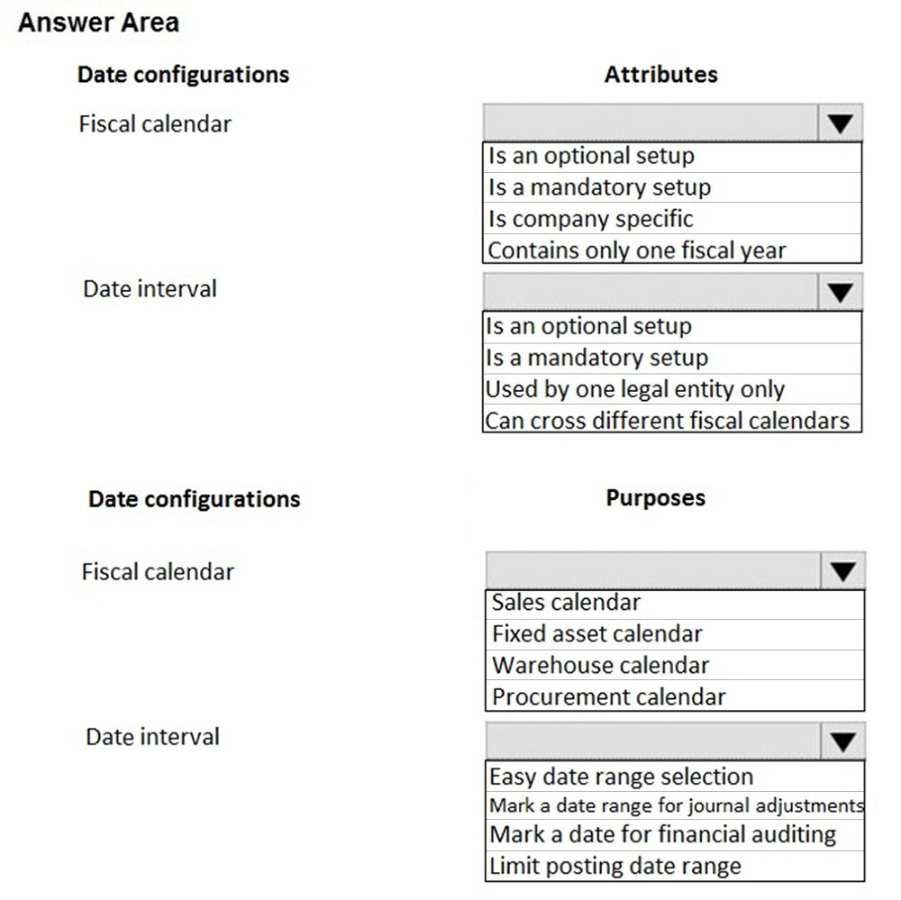 Answer Area

Date configurations

Fiscal calendar

Date interval

Date configurations

Fiscal calendar

Date interval

Attributes

Is an optional setup

Is a mandatory setup

Is company specific
Contains only one fiscal year

Is an optional setup

Is a mandatory setup

Used by one legal entity only

Can cross different fiscal calendars

Purposes

Sales calendar

Fixed asset calendar
Warehouse calendar
Procurement calendar

Easy date range selection
Mark a date range for journal adjustment:
Mark a date for financial auditing

Limit posting date range