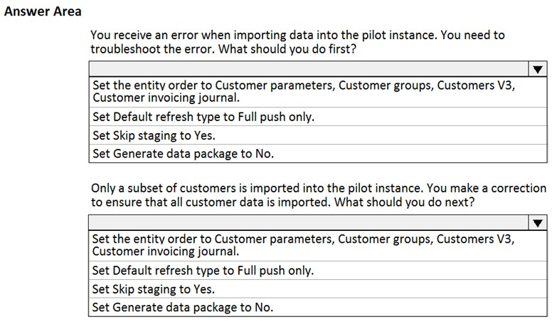 Answer Area

You receive an error when importing data into the pilot instance. You need to
troubleshoot the error. What should you do first?

a

Set the entity order to Customer parameters, Customer groups, Customers V3,
Customer invoicing journal.

Set Default refresh type to Full push only.
Set Skip staging to Yes.
Set Generate data package to No.

Only a subset of customers is imported into the pilot instance. You make a correction
to ensure that all customer data is imported. What should you do next?

v

Set the entity order to Customer parameters, Customer groups, Customers V3,
Customer invoicing journal.

Set Default refresh type to Full push only.
Set Skip staging to Yes.

Set Generate data package to No.