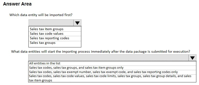 Answer Area

Which data entity will be imported fir

Sales tax item groups
Sales tax code values
Sales tax reporting codes
‘Sales tax groups

What data entities will start the importing process immediately after the data package is submitted for execution?

Vv

[All entities in the list

[Sales tax codes, sales tax groups, and sales tax item groups only

[Sales tax codes, sales tax exempt number, sales tax exempt code, and sales tax reporting codes only

[Sales tax codes, sales tax code values, sales tax code limits, sales tax groups, sales tax group details, and sales
tax item groups