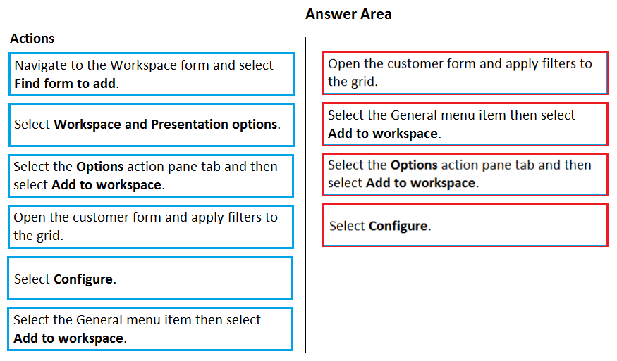 Answer Area

Actions

Navigate to the Workspace form and select Open the customer form and apply filters to
id form to add. the g
Select Workspace and Presentation options. Select the General menu item then select
Add to workspace.
Select the Options action pane tab and then Select the Options action pane tab and then
select Add to workspace. select Add to workspace.
thewta. customer form and apply filters to Select Configure.

Select Configure.

Select the General menu item then select
Add to workspace.