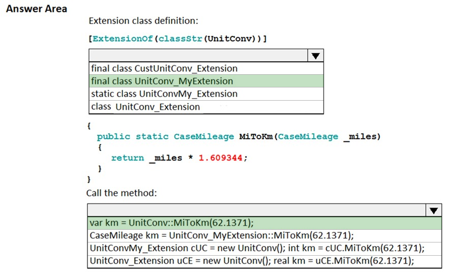 Answer Area
Extension class definition:

[Extensionof (classStr(UnitConv) )]

a

final class CustUnitConv_Extension
final class UnitConv_MyExtension
static class UnitConvMy_Extension
class UnitConv_Extension

{

public static CaseMileage MiToKm(CaseMileage _miles)
i
return miles * 1.609344;
}
}

Call the method:

var km = UnitConv::MiToKm(62.1371);
CaseMileage km = UnitConv_MyExtension::MiToKm(62.1371);

UnitConvMy_Extension cUC = new UnitConv(); int km = cUC.MiToKm(62.1371);
UnitConv_Extension uCE = new UnitConv(); real km = uCE.MiToKm(62.1371);