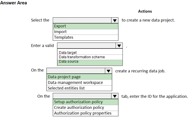Answer Area

Select the

Enter a valid

On the

On the

[Ty]
‘Export
Import
Templates

Actions

to create a new data project.

Data target
Data transformation scheme
Data source

Data project page
Data management workspace
Selected entities list

Setup authorization policy
Create authorization policy
Authorization policy properties

create a recurring data job.

tab, enter the ID for the application.