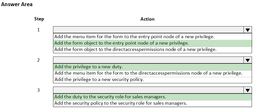 Answer Area

Step

1

Action

Add the menu item for the form to the entry point node of a new privilege.
Add the form object to the entry point node of a new privilege.
Add the form object to the directaccesspermi:

ions node of a new privilege.

Add the privilege to a new duty.

Add the menu item for the form to the directaccesspermissions node of a new privilege.
Add the privilege to a new security policy.

Add the duty to the security role for sales managers.
Add the security policy to the security role for sales managers.