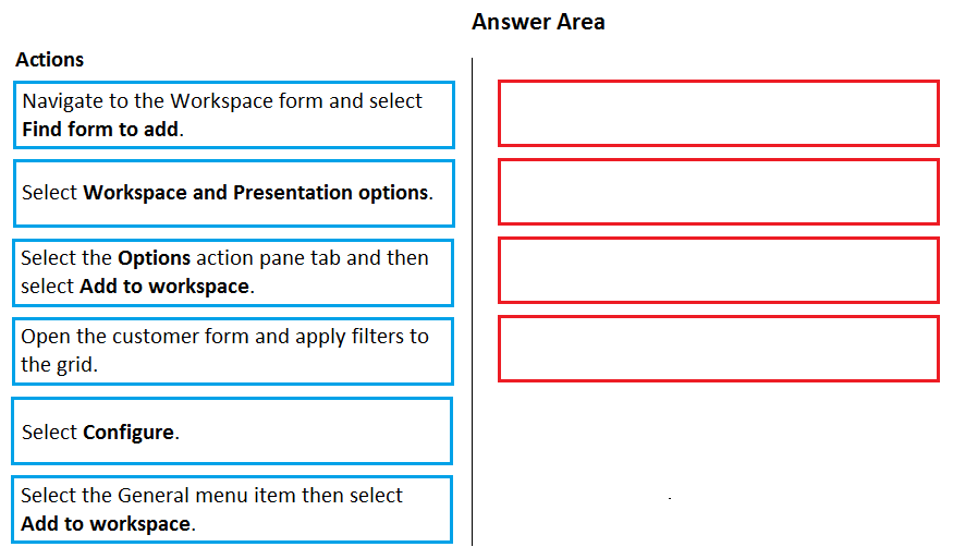 Answer Area

Actions

Navigate to the Workspace form and select
id form to add.
Select Workspace and Presentation options.
Select the Options action pane tab and then
select Add to workspace.
Open the customer form and apply filters to
the gri

Select Configure.

i
.

Select the General menu item then select
Add to workspace.