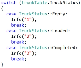 switch (trunkTable.TruckStatus)

{
case TruckStatus::Empty:
Info("1");
break;

case TruckStatus::Loaded:
Info("2")5

break;
case TruckStatus: :Completed:
Info("3")5

break;