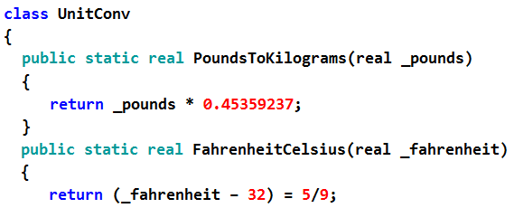 class UnitConv

{

public static real PoundsToKilograms(real _pounds)

{

return _pounds * @.45359237;

}

public static real FahrenheitCelsius(real _fahrenheit)

{

return (_fahrenheit - 32) = 5/9;
