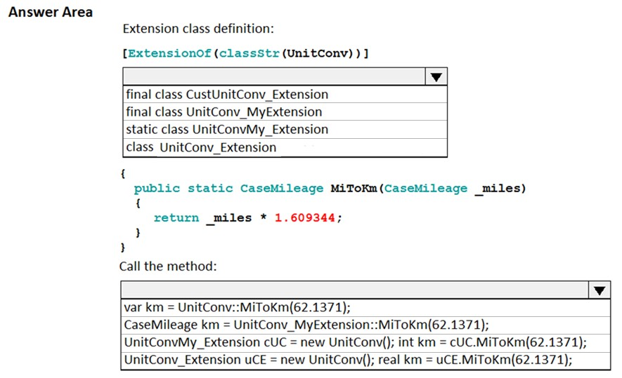 Answer Area
Extension class definition:

[Extensionof (classStr(UnitConv) )]

a

final class CustUnitConv_Extension
final class UnitConv_MyExtension
static class UnitConvMy_Extension
class UnitConv_Extension

{

public static CaseMileage MiToKm(CaseMileage _miles)
i
return miles * 1.609344;
}
}

Call the method:

var km = UnitConv::MiToKm(62.1371);

CaseMileage km = UnitConv_MyExtension::MiToKm(62.1371);
UnitConvMy_Extension cUC = new UnitConv(); int km = cUC.MiToKm(62.1371);
UnitConv_Extension uCE = new UnitConv(); real km = uCE.MiToKm(62.1371);
