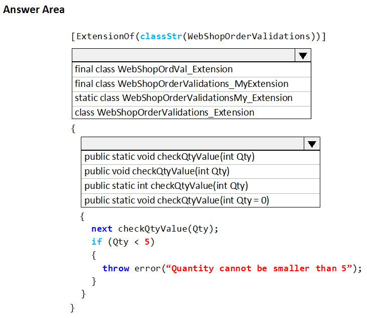 Answer Area

[ExtensionOf (classStr(WebShopOrderValidations)) ]

Vv

final class WebShopOrdVal_Extension

final class WebShopOrderValidations_MyExtension
static class WebShopOrderValidationsMy_Extension
class WebShopOrderValidations_Extension

{

public static void checkQtyValue(int Qty)
public void checkQtyValue(int Qty)

public static int checkQtyValue(int Qty)
public static void checkQtyValue(int Qty = 0)

{
next checkQtyValue(Qty) 5

if (Qty < 5)
{
throw error(“Quantity cannot be smaller than 5”);
t
t
