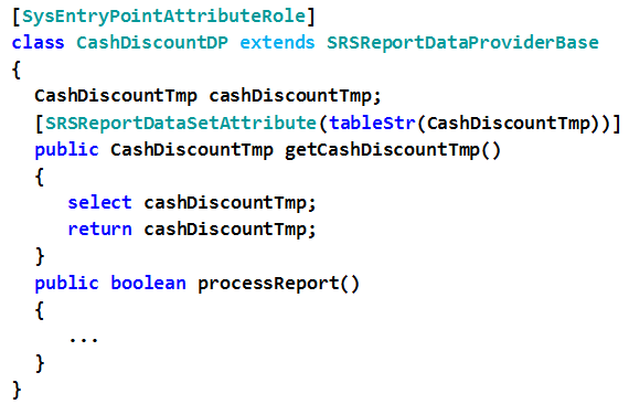 [sysentryPointattributeRole]
class CashDiscountDP extends SRSReportDataProviderBase
{
CashDiscountTmp cashDiscountTmp;
[SRSReportDataSetattribute (tablestr(CashDiscountTmp) )]
public CashDiscountTmp getCashDiscountTmp()
{
select cashDiscountTmp;
return cashDiscountTmp;
}
public boolean processReport()