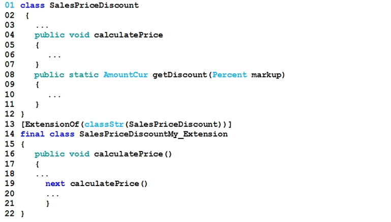 Ol class SalesPriceDiscount

02 ¢

03 eee

04 public void calculatePrice
os {

06

07 }

08 public static AmountCur getDiscount (Percent markup)
09 {

10

11 ,

12}

13 [ExtensionOf (classStr (SalesPriceDiscount) ) ]
14 final class SalesPriceDiscountMy_Extension
15 {

16 public void calculatePrice()

17 {

18 wee

19 next calculatePrice()

20 _

21 }

22 }