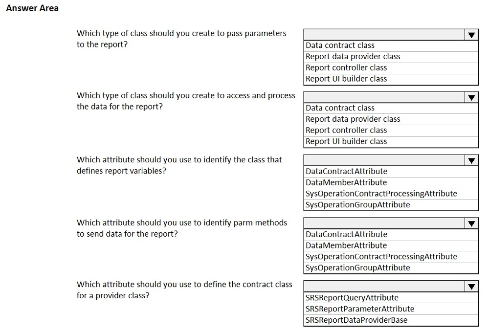 Answer Area

Which type of class should you create to pass parameters
to the report?

Which type of class should you create to access and process
the data for the report?

Which attribute should you use to identify the class that
defines report variables?

Which attribute should you use to identify parm methods
to send data for the report?

Which attribute should you use to define the contract class
for a provider class?

Data contract class
Report data provider class
Report controller class
Report UI builder class

Data contract class
Report data provider class
Report controller class
Report UI builder class

DataContractAttribute
DataMemberAttribute
SysOperationContractProcessingAttribute
SysOperationGroupattribute

DataContractAttribute
DataMemberAttribute
SysOperationContractProcessingAttribute
SysOperationGroupAttribute

SRSReportQueryAttribute
SRSReportParameterAttribute
SRSReportDataProviderBase
