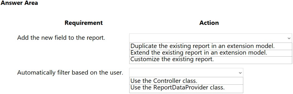 Answer Area

Requirement

Add the new field to the report.

Automatically filter based on the user.

Action

Duplicate the existing report in an extension model.
Extend the existing report in an extension model.
Customize the existing report.

Use the Controller class.
Use the ReportDataProvider class.