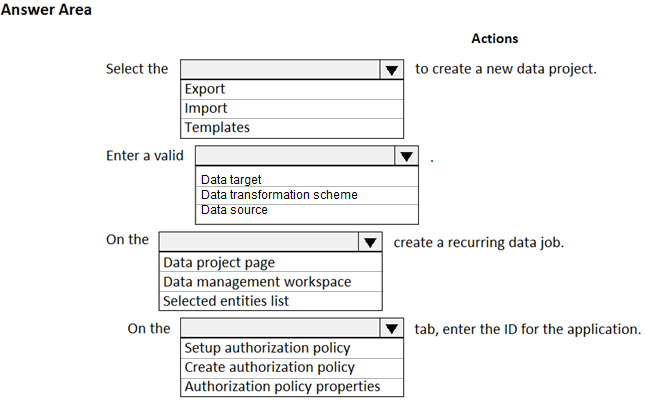 Answer Area

Actions

"Y] to create a new data project.

Select the
Export
Import
Templates
Enter a valid v
Data target
Data transformation scheme
Data source
On the v

Data project page
Data management workspace
Selected entities list

create a recurring data job.

On the

‘¥| tab, enter the ID for the application.

‘Setup authorization policy
Create authorization policy
Authorization policy properties