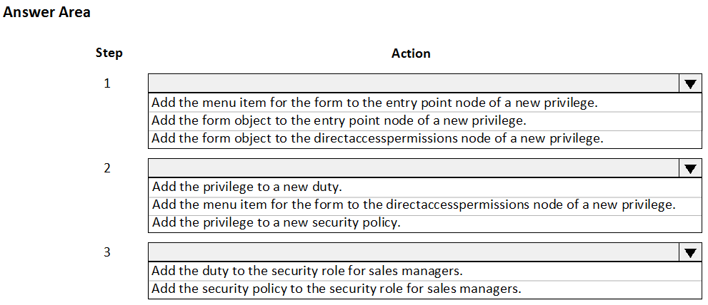 Answer Area

Step

1

Action

Add the menu item for the form to the entry point node of a new privilege.
Add the form object to the entry point node of a new privilege.
Add the form object to the directaccesspermi:

ions node of a new privilege.

Add the privilege to a new duty.

Add the menu item for the form to the directaccesspermissions node of a new privilege.
Add the privilege to a new security policy.

Add the duty to the security role for sales managers.
Add the security policy to the security role for sales managers.