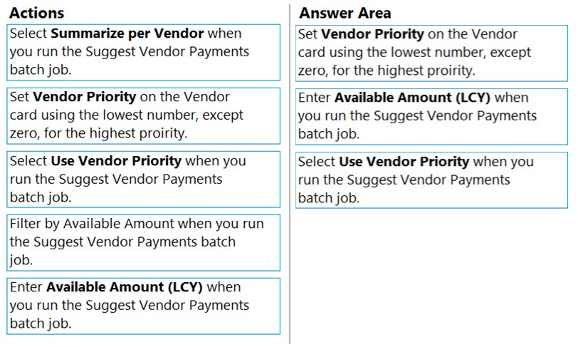 Actions

Answer Area

Select Summarize per Vendor when
you run the Suggest Vendor Payments.
batch job.

Set Vendor Priority on the Vendor
card using the lowest number, except
Zero, for the highest proirity.

Set Vendor Priority on the Vendor
card using the lowest number, except
zero, for the highest proirity.

Enter Available Amount (LCY) when
you run the Suggest Vendor Payments
batch job.

Select Use Vendor Priority when you
run the Suggest Vendor Payments
batch job.

Select Use Vendor Priority when you
run the Suggest Vendor Payments
batch job.

Filter by Available Amount when you run
the Suggest Vendor Payments batch
job.

Enter Available Amount (LCY) when
you run the Suggest Vendor Payments.
batch job.