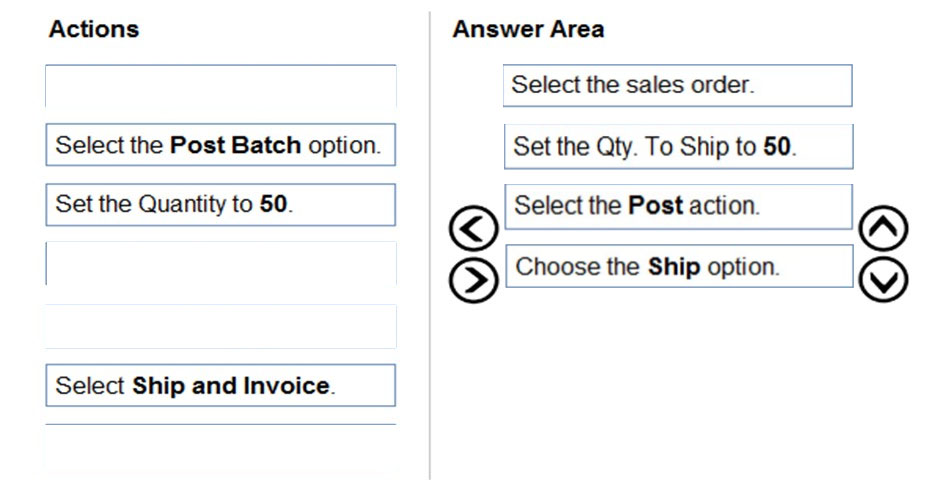 Actions

Select the Post Batch option.

Set the Quantity to 50.

Select Ship and Invoice.

Answer Area

©
@

Select the sales order.

Set the Qty. To Ship to 50.

Select the Post action.

Choose the Ship option.

©O