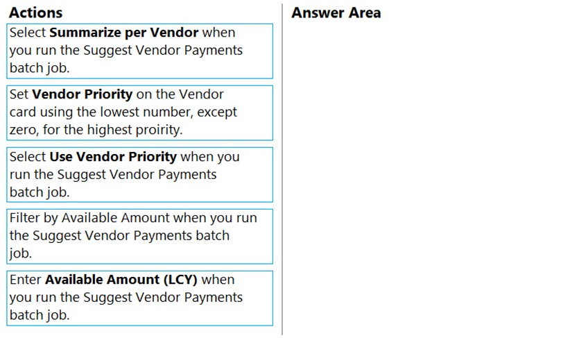 Actions

Select Summarize per Vendor when
you run the Suggest Vendor Payments.
batch job.

Set Vendor Priority on the Vendor
card using the lowest number, except
zero, for the highest proirity.

Select Use Vendor Priority when you
run the Suggest Vendor Payments
batch job.

Filter by Available Amount when you run
the Suggest Vendor Payments batch
job.

Enter Available Amount (LCY) when
you run the Suggest Vendor Payments.
batch job.

Answer Area