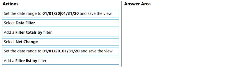 Actions Answer Area

Set the date range to 01/01/20|01/31/20 and save the view.

Select Date Filter.

Add a Filter totals by filter.

Select Net Change.

Set the date range to 01/01/20..01/31/20 and save the view.

Add a Filter list by filter.