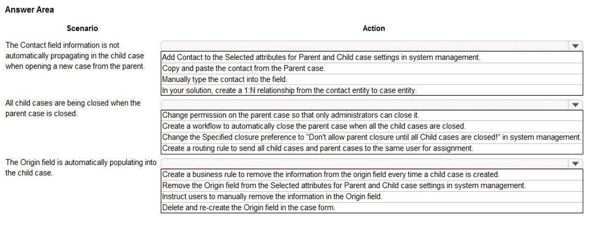 Answer Area
Scenario

The Contact field information is not
automatically propagating in the child case
when opening a new case from the parent.

All child cases are being closed when the
parent case is closed

The Origin field is automatically populating into
the child case

Action
¥
[Add Contact to the Selected attributes for Parent and Child case settings in system management.
Copy and paste the contact from the Parent case.
Manually type the contact into the field
In your solution, create a 1:N relationship from the contact entity to case entity.
¥

[Change permission on the parent case so that only administrators can close it
Create a workflow to automatically close the parent case when all the child cases are closed

Change the Specified closure preference to “Don't allow parent closure until all Child cases are closed!” in system management.
[Create a routing rule to send all child cases and parent cases to the same user for assignment

[Create a business rule to remove the information from the origin field every time a child case is created
Remove the Origin field from the Selected attributes for Parent and Child case settings in system management
instruct users to manually remove the information in the Origin field.

Delete and re-create the Origin field in the case form.