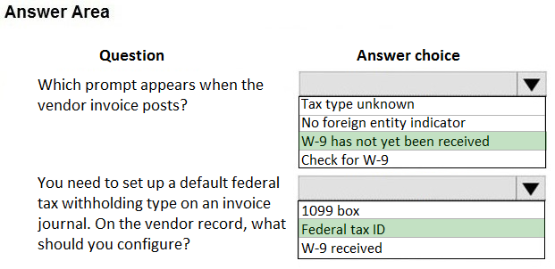 Answer Area

Question

Which prompt appears when the
vendor invoice posts?

You need to set up a default federal
tax withholding type on an invoice
journal. On the vendor record, what
should you configure?

Answer choice

[Tax type unknown

No foreign entity indicator
|W-9 has not yet been received
[Check for W-9

1099 box
Federal tax ID
|W-9 received