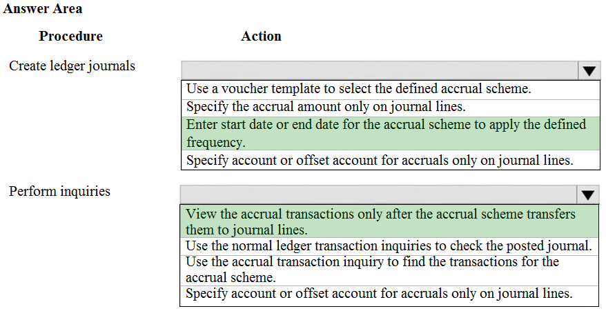 Answer Area

Procedure

Create ledger journals

Perform inquiries

Action

Use a voucher template to select the defined accrual scheme.

Specify the accrual amount only on journal lines.

Enter start date or end date for the accrual scheme to apply the defined
frequency.

Specify account or offset account for accruals only on journal lines.

Vv

View the accrual transactions only after the accrual scheme transfers
them to journal lines.

Use the normal ledger transaction inquiries to check the posted journal.
Use the accrual transaction inquiry to find the transactions for the
accrual scheme.

Specify account or offset account for accruals only on journal lines.