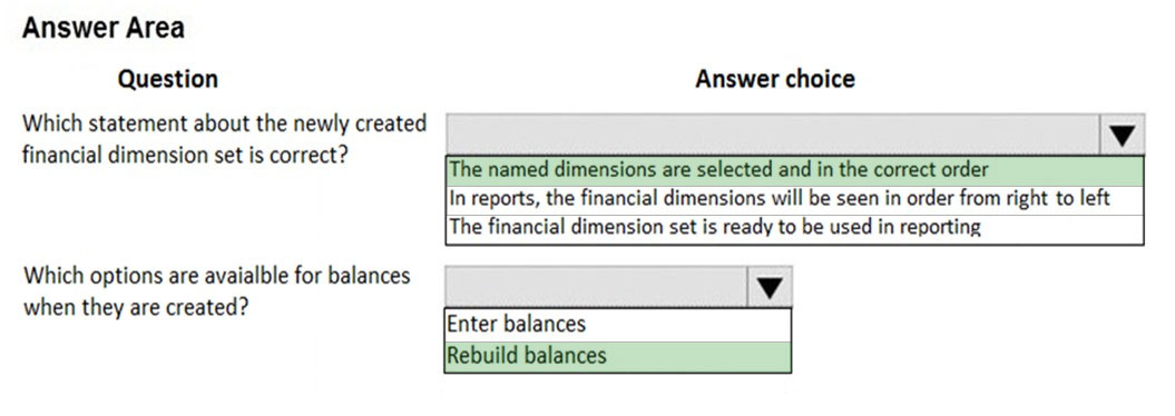 Answer Area

Question Answer choice

Which statement about the newly created
financial dimension set is correct?

[The named dimensions are selected and in the correct order
/in reports, the financial dimensions will be seen in order from right to left
The financial dimension set is ready to be used in reporting

Which options are avaialble for balances
when they are created?