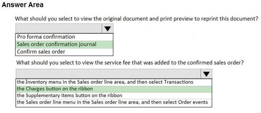 Answer Area

What should you select to view the original document and print preview to reprint this document?

Vv

Pro forma confirmation
Sales order confirmation journal
Confirm sales order

What should you select to view the service fee that was added to the confirmed sales order?

the Inventory menu in the Sales order line area, and then select Transactions

‘the Charges button on the ribbon

the Supplementary items button on the ribbon

the Sales order line menu in the Sales order line area, and then select Order events