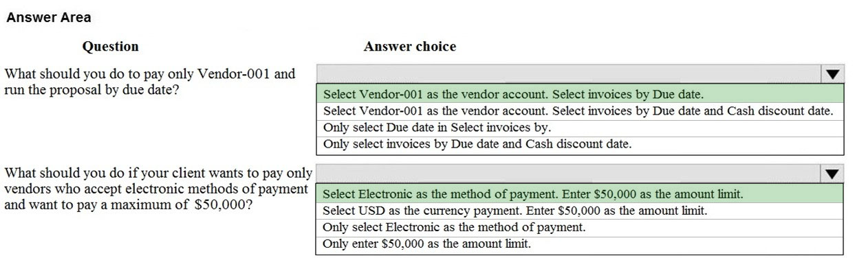 Answer Area
Question

What should you do to pay only Vendor-001 and
run the proposal by due date?

What should you do if your client wants to pay only
vendors who accept electronic methods of payment
and want to pay a maximum of $50,000?

Answer choice

Select Vendor-001 as the vendor account. Select invoices by Due date.

Select Vendor-001 as the vendor account. Select invoices by Due date and Cash discount date.

Only select Due date in Select invoices by.
Only select invoices by Due date and Cash discount date.

iv

Select Electronic as the method of payment. Enter $50,000 as the amount limit.
Select USD as the currency payment. Enter $50,000 as the amount limit,

Only select Electronic as the method of payment.

Only enter $50,000 as the amount limit.