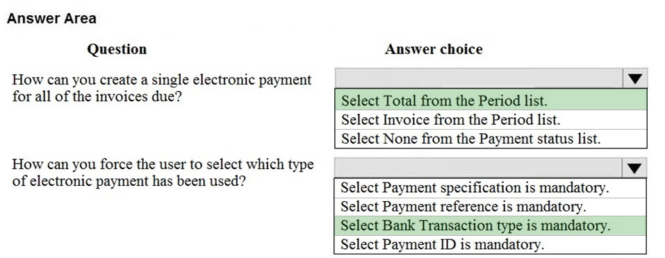 Answer Area
Question

How can you create a single electronic payment
for all of the invoices due?

How can you force the user to select which type
of electronic payment has been used?

Answer choice

Select Total from the Period list.
Select Invoice from the Period list.
Select None from the Payment status list.

lv

i

Select Payment specification is mandatory.
Select Payment reference is mandatory.
Select Bank Transaction type is mandatory.
Select Payment ID is mandatory.