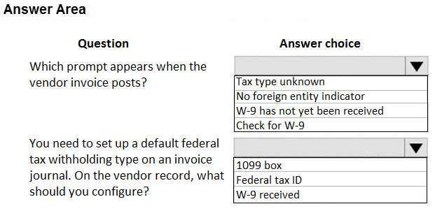 Answer Area

Question

Which prompt appears when the
vendor invoice posts?

You need to set up a default federal
tax withholding type on an invoice
journal. On the vendor record, what
should you configure?

Answer choice

[Tax type unknown

No foreign entity indicator
|W-9 has not yet been received
[Check for W-9

1099 box
Federal tax ID
W-9 received