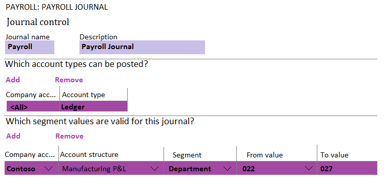 PAYROLL: PAYROLL JOURNAL

Journal control
Journal name Description
Payroll Payroll Journal

Which account types can be posted?

Add Remove

‘Company ace... | Account type

Which segment values are valid for this journal?
Add Remove

‘Company ace... |Account structure Segment From value To value