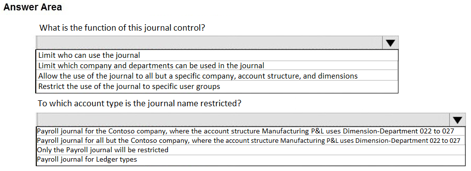 Answer Area

What is the function of this journal control?

Limit who can use the journal
Limit which company and departments can be used in the journal
Allow the use of the journal to all but a specific company, account structure, and dimensions

Restrict the use of the journal to specific user groups

To which account type is the journal name restricted?
v
n-Department 022 to 027

en:

[Payroll journal for the Contoso company, where the account structure Manufacturing P&L uses
JPayroll journal for all but the Contoso company, where the account structure Manufacturing P&L uses Dimension-Department 022 to 027

lOnly the Payroll journal will be restricted
JPayroll journal for Ledger types