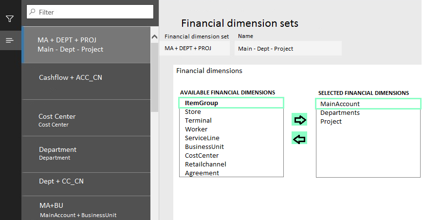 MA + DEPT + PROJ
Main - Dept - Project

sshflow + AC

Cost Center
nter

Department
Department

Dept + CC_(

MA+BU
MainAccount + Busine:

Financial dimension sets

Financial dimension setName

MA-+ DEPT + PROI Main - Dept - Project

Financial dimensions

AVAILABLE FINANCIAL DIMENSIONS
ItemGroup
Store
Terminal
Worker
ServiceLine
BusinessUnit
CostCenter
Retailchannel
Agreement

>
a

SELECTED FINANCIAL DIMENSIONS

MainAccount
Departments
Project