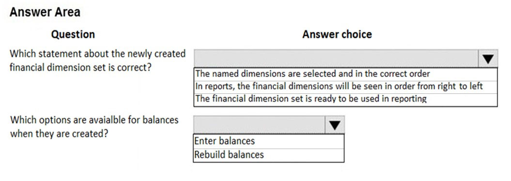 Answer Area
Question Answer choice

Which statement about the newly created Vv
financial dimension set is correct?

‘The named dimensions are selected and in the correct order
In reports, the financial dimensions will be seen in order from right to left

The financial dimension set is ready to be used in reporting

Which options are avaialble for balances
when they are created?

Enter balances
Rebuild balances