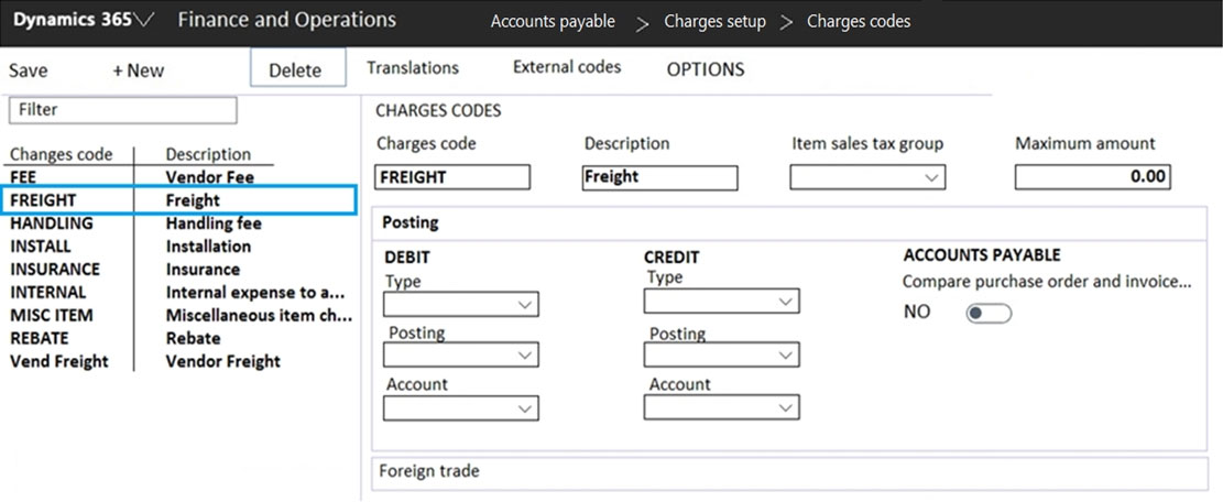 nd Operati

Charges cod

Save +New Delete | Translations External codes OPTIONS
Filter CHARGES CODES
Changes code_| Description Charges code Description Item sales tax group Maximum amount
FREIGHT Freight v 0.00
HANDLING Handling fee Posting
INSTALL Insta DEBIT CREDIT ACCOUNTS PAYABLE
a pees I Type Compare purchase order and invoic
INTERNAL Internal expense to a... pe - Pare put SCOT ONE TVOR
MISC ITEM. Miscellaneous item ch... NO e
REBATE Rebate Posting, Posting
Vend Freight Vendor Freight
Account Account

Foreign trade