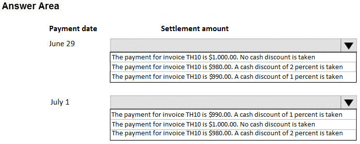 Answer Area

Payment date Settlement amount

June 29 v

[The payment for invoice TH10 is $1.000.00. No cash discount is taken
The payment for invoice TH10 is $980.00. A cash discount of 2 percent is taken
[The payment for invoice TH10 is $990.00. A cash discount of 1 percent is taken

July 1 v

[The payment for invoice TH10 is $990.00. A cash discount of 1 percent is taken
The payment for invoice TH10 is $1.000.00. No cash discount is taken
‘The payment for invoice THi0 is $980.00. A cash discount of 2 percent is taken