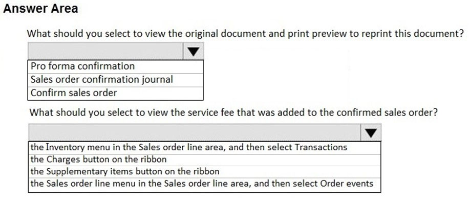 Answer Area

What should you select to view the original document and print preview to reprint this document?

Vv

Pro forma confirmation
Sales order confirmation journal
Confirm sales order

What should you select to view the service fee that was added to the confirmed sales order?

the Inventory menu in the Sales order line area, and then select Transactions

the Charges button on the ribbon

the Supplementary items button on the ribbon

the Sales order line menu in the Sales order line area, and then select Order events