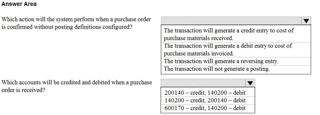 Answer Area

Which action will the system perform when a purchase order iv

is confirmed without posting definitions configured? : zi :
Pe s gun The transaction will generate a credit entry to cost of

purchase materials received.

The transaction will generate a debit entry to cost of
purchase materials invoiced.

The transaction will generate a reversing entry.

The transaction will not generate a posting.

Which accounts will be credited and debited when a purchase lv

Ordenis recetved? 200140 — credit, 140200 — debit
140200 — credit, 200140 — debit
600170 — credit, 140200 — debit