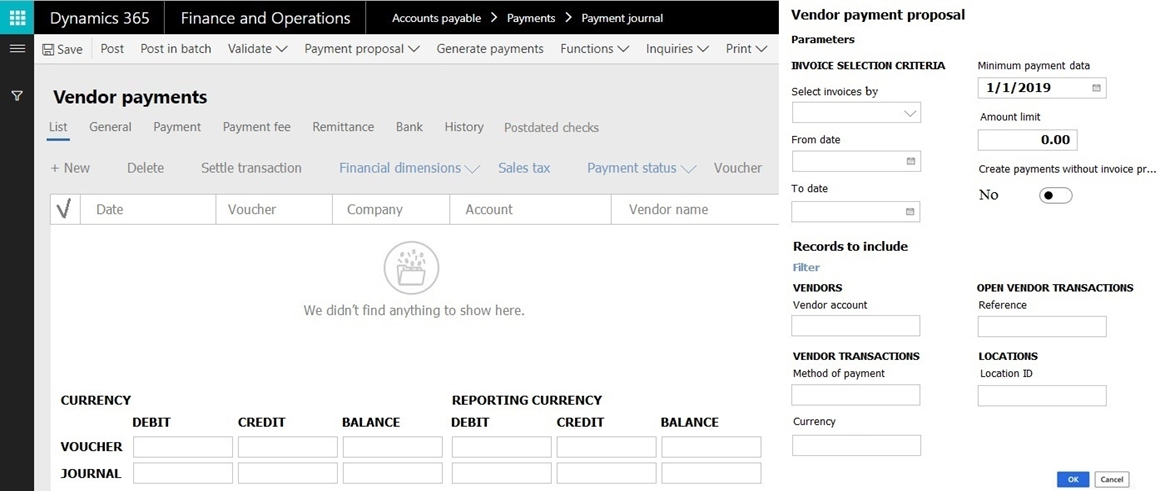 Dynamics 365

CURRENCY
DEBIT
VOUCHER

JOURNAL

Finance and Operations

CREDIT

Payment proposal V

BALANCE

ints payable > Paymer

Gener

te payments

> Payment journal

Functions V

REPORTING CURRENCY

DEBIT

CREDIT

Inquiries V

BALANCE

Print

Vendor payment proposal

Parameters
INVOICE SELECTION CRITERIA

Select invoices by

From date

To date

Records to include
Fiter

‘VENDORS
Vendor account

VENDOR TRANSACTIONS
Method of payment

currency

Minimum payment data
1/1/2019

Amount limit

0.00

Create payments without invoice pr.

No e

‘OPEN VENDOR TRANSACTIONS
Reference

LocaTions
Location 1D