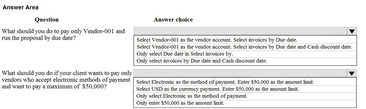 Answer Area
Question

What should you do to pay only Vendor-001 and
run the proposal by due date?

What should you do if your client wants to pay only
vendors who accept electronic methods of payment
and want to pay a maximum of $50,000?

Answer choice

Select Vendor-001 as the vendor account. Select invoices by Due date.

Select Vendor-001 as the vendor account. Select invoices by Due date and Cash discount date.
Only select Due date in Select invoices by.

Only select invoices by Due date and Cash discount date.

4

Select Electronic as the method of payment. Enter $50,000 as the amount limit.
Select USD as the currency payment. Enter $50,000 as the amount limit,

Only select Electronic as the method of payment.

Only enter $50,000 as the amount limit.