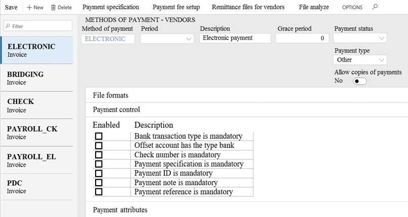 Save +New @ Delete Payment specification Payment fee setup Remittance files for vendors File analyze options. (©
METHODS OF PAYMENT - VENDORS

nee Method of payment Period Description Grace period ‘Payment status
ELECTRONIC Electronic payment °
ELECTRONIC
Invoice Bee
Other
BRIDGING Allow copies of payments
Invoice No @
File formats
CHECK
Invoice Payment control
PAYROLL CK Enabled Description
Invoice oO Bank transaction type is mandatory
o Offset account has the type bank
PAYROLL_EL oO Check number is mandatory
Invoice Oo Payment specification is mandatory
o Payment ID is mandatory
PDC Oo Payment note is mandatory
Invoice Oo Payment reference is mandatory

Payment attributes