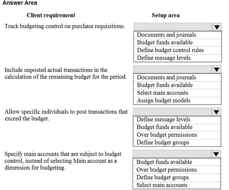 Answer Area

Client requirement

Track budgeting control on purchase requisitions.

Include unposted actual transactions in the
calculation of the remaining budget for the period.

Allow specific individuals to post transactions that
exceed the budget.

Specify main accounts that are subject to budget
control, instead of selecting Main account as a
dimension for budgeting.

Setup area

Documents and journals
Budget funds available
Define budget control rules
Define message levels

Documents and journals
Budget funds available
Select main accounts
Assign budget models

Define message levels
Budget funds available
Over budget permissions
Define budget groups

Budget funds available
Over budget permissions
Define budget groups
Select main accounts