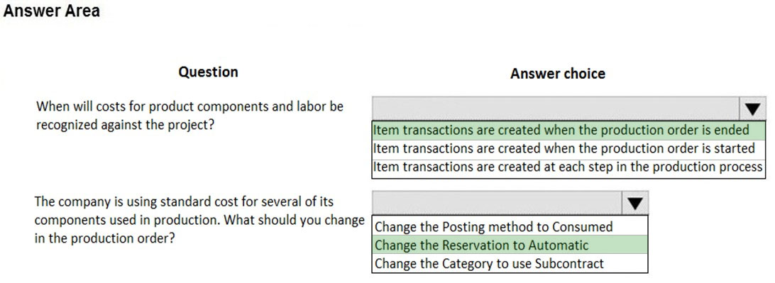 Answer Area

Question Answer choice

When will costs for product components and labor be Vv
recognized against the project? litem transactions are created when the production order is ended
Item transactions are created when the production order is started
item transactions are created at each step in the production process

The company is using standard cost for several of its Vv
components used in production. What should you change [Change the Posting method to Consumed

in the production order? Change the Recervalionio AlioimatG

Change the Category to use Subcontract