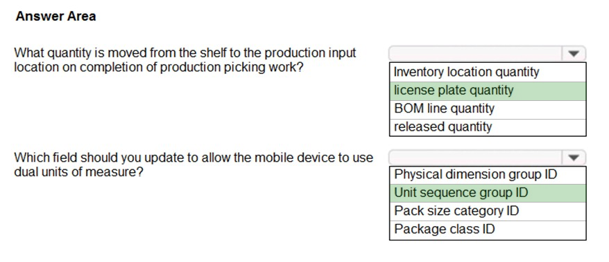 Answer Area

What quantity is moved from the shelf to the production input

location on completion of production picking work? Inventory location quantity

license plate quantity
BOM line quantity

released quantity

Which field should you update to allow the mobile device to use

dual units of measure? Physical dimension group ID

Unit sequence group ID
Pack size category ID
Package class ID