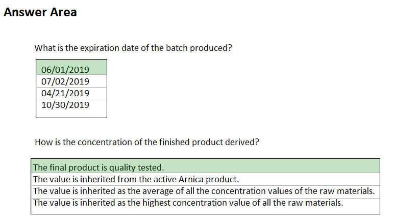 Answer Area

What is the expiration date of the batch produced?

06/01/2019
07/02/2019
04/21/2019
10/30/2019

How is the concentration of the finished product derived?

The final product is quality tested.
The value is inherited from the active Arnica product.

The value is inherited as the average of all the concentration values of the raw materials.
The value is inherited as the highest concentration value of all the raw materials.