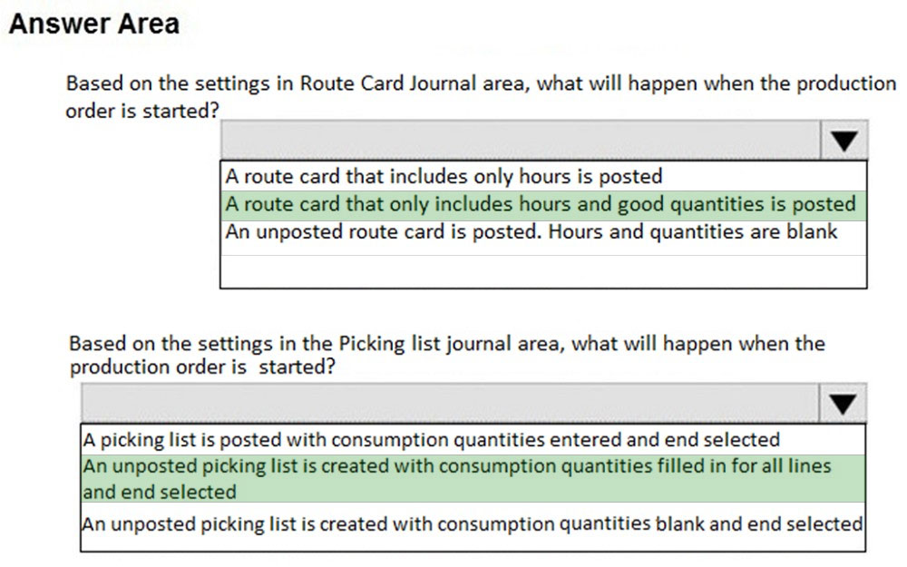 Answer Area

Based on the settings in Route Card Journal area, what will happen when the production
order is started?

Aroute card that includes only hours is posted
A route card that only includes hours and good quantities is posted

An unposted route card is posted. Hours and quantities are blank

Based on the settings in the Picking list journal area, what will happen when the
production order is started?

A picking list is posted with consumption quantities entered and end selected
unposted picking list is created with consumption quantities filled in for all lines

land end selected
n unposted picking list is created with consumption quantities blank and end selected|
