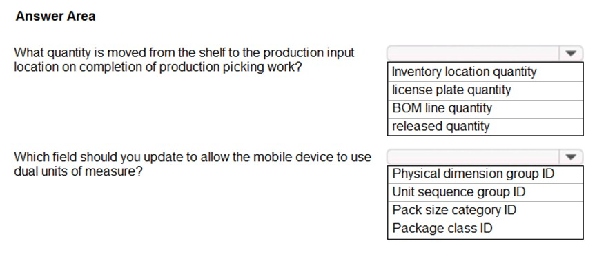 Answer Area

What quantity is moved from the shelf to the production input

location on completion of production picking work? Inventory location quantity

license plate quantity
BOM line quantity
released quantity

Which field should you update to allow the mobile device to use

dual units of measure? Physical dimension group ID
Unit sequence group ID
Pack size category ID
Package class ID