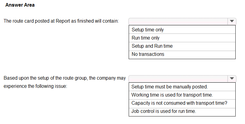 Answer Area

The route card posted at Report as finished will contain:

Based upon the setup of the route group, the company may
experience the following issue:

Setup time only
Run time only
Setup and Run time
No transactions

Setup time must be manually posted.
Working time is used for transport time.
Capacity is not consumed with transport time?
Job control is used for run time.