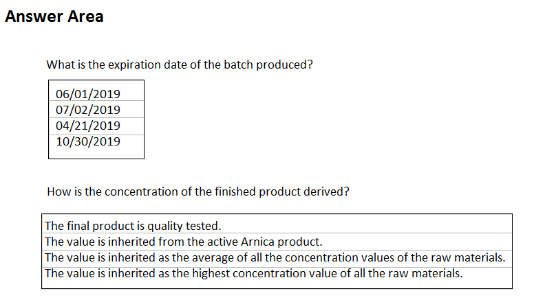 Answer Area

What is the expiration date of the batch produced?

06/01/2019
07/02/2019
04/21/2019
10/30/2019

How is the concentration of the finished product derived?

The final product is quality tested.
The value is inherited from the active Arnica product.

The value is inherited as the average of all the concentration values of the raw materials.
The value is inherited as the highest concentration value of all the raw materials.